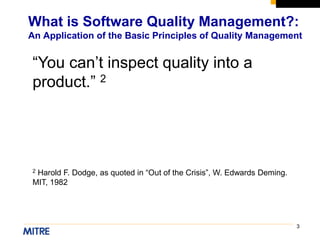 3
What is Software Quality Management?:
An Application of the Basic Principles of Quality Management
“You can’t inspect quality into a
product.” 2
2 Harold F. Dodge, as quoted in “Out of the Crisis”, W. Edwards Deming.
MIT, 1982
 