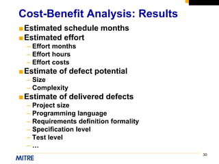 30
■Estimated schedule months
■Estimated effort
– Effort months
– Effort hours
– Effort costs
■Estimate of defect potential
– Size
– Complexity
■Estimate of delivered defects
– Project size
– Programming language
– Requirements definition formality
– Specification level
– Test level
– …
Cost-Benefit Analysis: Results
 