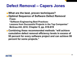 33
■What are the best, proven techniques?
■Optimal Sequence of Software Defect Removal
From:
“Software Engineering Best Practices:
Lessons from Successful Projects in the Top Companies”
McGraw-Hill, 2010. Chapter 9, pp. 618-619
■ Combining these recommended methods “will achieve
cumulative defect removal efficiency levels in excess of
95 percent for every software project and can achieve 99
percent for some projects.”
Defect Removal – Capers Jones
 