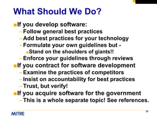 36
■If you develop software:
–Follow general best practices
–Add best practices for your technology
–Formulate your own guidelines but -
■Stand on the shoulders of giants!!
–Enforce your guidelines through reviews
■If you contract for software development
–Examine the practices of competitors
–Insist on accountability for best practices
–Trust, but verify!
■If you acquire software for the government
–This is a whole separate topic! See references.
What Should We Do?
 