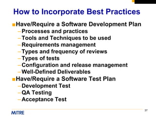 37
■Have/Require a Software Development Plan
–Processes and practices
–Tools and Techniques to be used
–Requirements management
–Types and frequency of reviews
–Types of tests
–Configuration and release management
–Well-Defined Deliverables
■Have/Require a Software Test Plan
–Development Test
–QA Testing
–Acceptance Test
How to Incorporate Best Practices
 