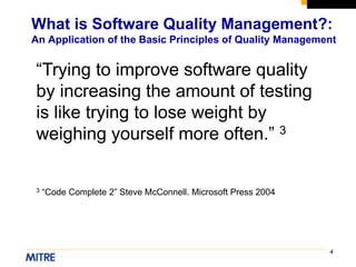 4
What is Software Quality Management?:
An Application of the Basic Principles of Quality Management
“Trying to improve software quality
by increasing the amount of testing
is like trying to lose weight by
weighing yourself more often.” 3
3 “Code Complete 2” Steve McConnell. Microsoft Press 2004
 