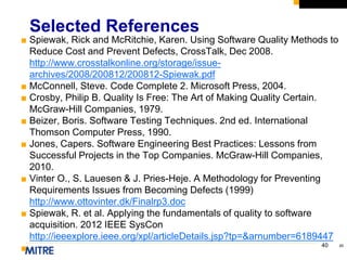 40
■ Spiewak, Rick and McRitchie, Karen. Using Software Quality Methods to
Reduce Cost and Prevent Defects, CrossTalk, Dec 2008.
http://www.crosstalkonline.org/storage/issue-
archives/2008/200812/200812-Spiewak.pdf
■ McConnell, Steve. Code Complete 2. Microsoft Press, 2004.
■ Crosby, Philip B. Quality Is Free: The Art of Making Quality Certain.
McGraw-Hill Companies, 1979.
■ Beizer, Boris. Software Testing Techniques. 2nd ed. International
Thomson Computer Press, 1990.
■ Jones, Capers. Software Engineering Best Practices: Lessons from
Successful Projects in the Top Companies. McGraw-Hill Companies,
2010.
■ Vinter O., S. Lauesen & J. Pries-Heje. A Methodology for Preventing
Requirements Issues from Becoming Defects (1999)
http://www.ottovinter.dk/Finalrp3.doc
■ Spiewak, R. et al. Applying the fundamentals of quality to software
acquisition. 2012 IEEE SysCon
http://ieeexplore.ieee.org/xpl/articleDetails.jsp?tp=&arnumber=6189447
■
Selected References
40
 