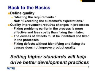 5
■Define quality:
– “Meeting the requirements.”
– Not: “Exceeding the customer’s expectations.”
■Quality improvement requires changes in processes
– Fixing problems earlier in the process is more
effective and less costly than fixing them later.
– The causes of defects must be identified and fixed
in the processes
– Fixing defects without identifying and fixing the
causes does not improve product quality
Setting higher standards will help
drive better development practices
Back to the Basics
 