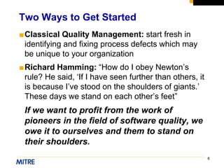 6
■Classical Quality Management: start fresh in
identifying and fixing process defects which may
be unique to your organization
■Richard Hamming: “How do I obey Newton’s
rule? He said, ‘If I have seen further than others, it
is because I’ve stood on the shoulders of giants.’
These days we stand on each other’s feet”
If we want to profit from the work of
pioneers in the field of software quality, we
owe it to ourselves and them to stand on
their shoulders.
Two Ways to Get Started
 