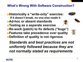 8
■Historically a “write-only” exercise:
If it doesn’t break, no one else reads it
■Ad-hoc or absent standards
■Testing as a separate exercise
■Re-work (patch) to fix defects (“bugs”)
■Features take precedence over quality
■Definition of quality is not rigorous
Standards and best practices are not
uniformly followed because they are
not normally stated as requirements
What’s Wrong With Software Construction?
 