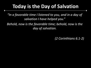 Today is the Day of Salvation“In a favorable time I listened to you, and in a day of salvation I have helped you.” Behold, now is the favorable time; behold, now is the day of salvation.(2 Corinthians 6.1-2)