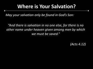 Where is Your Salvation?May your salvation only be found in God’s Son:“And there is salvation in no one else, for there is no other name under heaven given among men by which we must be saved.”(Acts 4.12)
