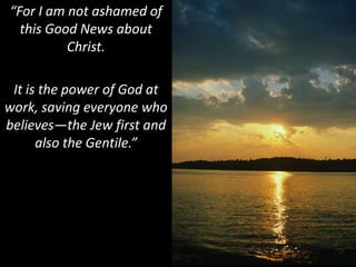 “For I am not ashamed of this Good News about Christ. It is the power of God at work, saving everyone who believes—the Jew first and also the Gentile.”