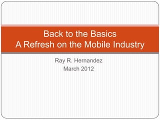 Back to the Basics
A Refresh on the Mobile Industry
         Ray R. Hernandez
           March 2012
 