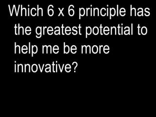 Which 6 x 6 principle has
the greatest potential to
help me be more
innovative?
 