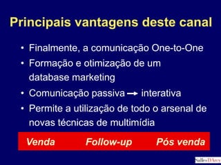 Comunicação passiva      interativaVendaFollow-upPós vendaPrincipais vantagens deste canalFinalmente, a comunicação One-to-OneFormação e otimização de um    database marketingPermite a utilização de todo o arsenal de novas técnicas de multimídiaFatores Chave de Sucesso de qualquer site de E-CommerceDisponibilidadeProduto, estoque, preço, armazenamento, etcLogísticaFullfillment, transporte, seguro, pós-venda, etcComunicaçãoInformação, patrimônio de marca e relacionamentos