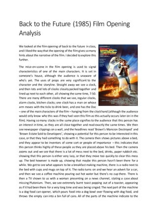 Back to the Future (1985) Film Opening
Analysis
We looked at the film opening of back to the future in class,
and I liked the way that the opening of the filmgives somany
hints about the narrative of the film. I decided to explore this
further.
The mise-en-scene in the film opening is used to signal
characteristics of one of the main characters. It is set in
someone’s house, although the audience is unaware of
who’s yet. The uses of props are very significant to the
character and the storyline. Straight away we see a clock,
and then lots and lots of clocks closely packed together and
lined up next to each other, all showing the same time, 7:50.
There are many different clocks that we see, regular clocks,
alarm clocks, kitchen clocks; one clock has a man on whose
arm moves with the ticks to drink beer, and one has the Doc
– one of the main characters of the film – hanging from the clockhand (although the audience
would only know who this was if they had seen this film as this actually occurs later on in the
film). Having so many clocks in the same place signifies to the audience that this person has
an interest in time, as they are all close together and read exactly the same times. We then
see newspaper clippings on a wall, and the headlines read ‘Brown’s Mansion Destroyed’ and
‘Brown Estate Sold to Developers’, showing a potential for this person to be interested in this
case, or that they had something to do with it. The camera then shows pictures above a bed,
and they appear to be inventors of some sort or people of importance – this indicates that
this person thinks highly of these people as they are placed above his bed. Then the camera
zooms out and we see that there is a lot of mess next to the bed, drinks, paper rubbish etc.
showing that this person is either very lazy, or that they move too quickly to clear this mess
up. The bed however is made up, showing that maybe this person hasn’t been there for a
while. We get to see what appears to be a breakfast making machine, there is a radio next to
the bed with cups and mugs on top of it. The radio turns on and we hear an advert for a car,
and then we see a coffee machine pouring out hot water but there’s no cup there. There is
then a TV shown to us with a woman presenting on a news channel, stating a case about
missing Plutonium. Then, we see extremely burnt toast popping out of a toaster, appearing
as if it had been there for a very long time and was being singed. The next part of the machine
is a dog food can opener, which pours food into a dog bowl over flowing with dog food, and
throws the empty can into a bin full of cans. All of the parts of the machine indicate to the
 