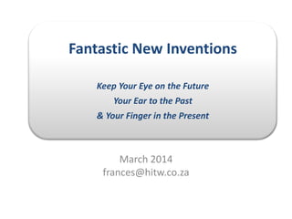 Fantastic New Inventions
Keep Your Eye on the Future
Your Ear to the Past
& Your Finger in the Present
March 2014
frances@hitw.co.za
 