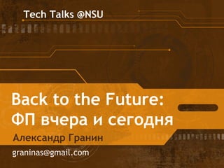 Tech Talks @NSU 
Back to the Future: 
ФП вчера и сегодня 
Александр Гранин 
graninas@gmail.com 
 