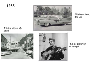 1955
This is a picture of
of a singer
This is a picture of a
town
This is car from
the 50s
 
