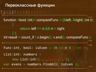function <bool (int)> compareFunc = [&left, &right] (int n)
{
return left <= n && n < right;
} );
int result = count_if ( v.begin(), v.end(), compareFunc );
Func<int, bool> isEven = (n => n % 2 == 0);
List<int> numbers =
new List<int>{1,2,3,4,5,6,7};
var evens = numbers.FindAll( isEven );
Первоклассные функции
 