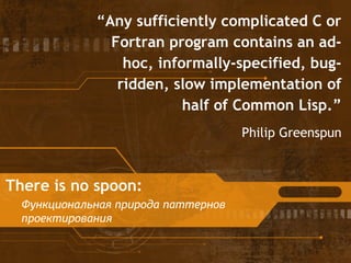 There is no spoon:
Функциональная природа паттернов
проектирования
“Any sufficiently complicated C or
Fortran program contains an ad-
hoc, informally-specified, bug-
ridden, slow implementation of
half of Common Lisp.”
Philip Greenspun
 
