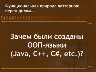 Функциональная природа паттернов:
перед делом...
Зачем были созданы
ООП-языки
(Java, C++, C#, etc.)?
 
