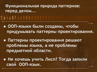 Функциональная природа паттернов:
перед делом...
● ООП-языки были созданы, чтобы
придумывать паттерны проектирования.
● Паттерны проектирования решают
проблемы языка, а не проблемы
предметной области.
● Не хочешь учить Лисп? Тогда запили
свой ООП-язык.
 