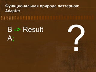 Функциональная природа паттернов:
Adapter
B -> Result
A;
?
 