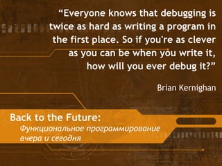 Back to the Future:
Функциональное программирование
вчера и сегодня
“Everyone knows that debugging is
twice as hard as writing a program in
the first place. So if you're as clever
as you can be when you write it,
how will you ever debug it?”
Brian Kernighan
 