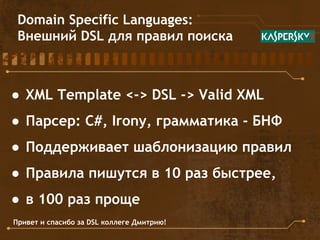 Domain Specific Languages:
Внешний DSL для правил поиска
● XML Template <-> DSL -> Valid XML
● Парсер: C#, Irony, грамматика - БНФ
● Поддерживает шаблонизацию правил
● Правила пишутся в 10 раз быстрее,
● в 100 раз проще
Привет и спасибо за DSL коллеге Дмитрию!
 