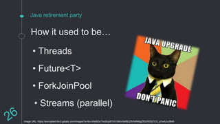 Java retirement party
How it used to be…
Image URL: https://encrypted-tbn3.gstatic.com/images?q=tbn:ANd9GcTAc9Up87H315tKinSkf8EZ8VfoR46gZfDGR2SjTCG_yOwAJvJ8MA
• Threads
• Future<T>
• ForkJoinPool
• Streams (parallel)
 