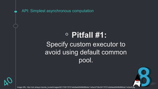 API: Simplest asynchronous computation
◦ Pitfall #1:
Specify custom executor to
avoid using default common
pool.
Image URL: http://cdn.ishaya.ir/ponila_bucket/images/00/17/00175721ebb9add9498d86bda11e0ec0/736x/00175721ebb9add9498d86bda11e0ec0.jpg
 