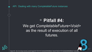 API: Dealing with many CompletableFuture instances
◦ Pitfall #4:
We get CompletableFuture<Void>
as the result of execution of all
futures.
Image URL: http://cdn.ishaya.ir/ponila_bucket/images/00/17/00175721ebb9add9498d86bda11e0ec0/736x/00175721ebb9add9498d86bda11e0ec0.jpg
 