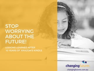 STOP
WORRYING
ABOUT THE
FUTURE!
LESSONS LEARNED AFTER
 10 YEARS OF AMAZON'S KINDLE
changingfutures.com.au
 