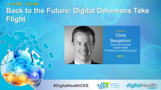 1
| 1:15 PM - 1:25 PM
Back to the Future: Digital Deloreans Take
Flight
PRESENTER
Chris
Bergstrom
Associate Director
Digital Health
The Boston Consulting Group
@BCG
#DigitalHealthCES
 