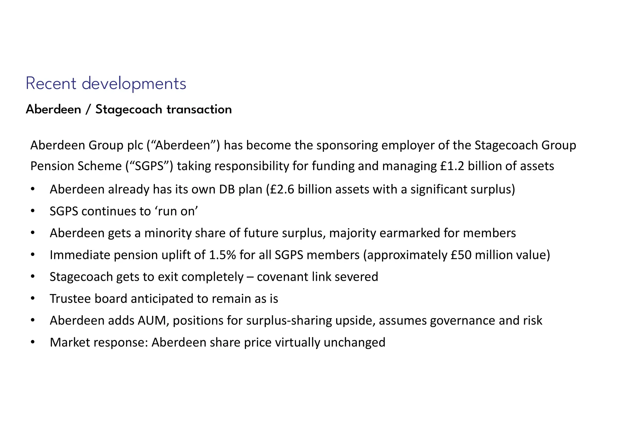 Recent developments
Aberdeen / Stagecoach transaction
Aberdeen Group plc (“Aberdeen”) has become the sponsoring employer of the Stagecoach Group
Pension Scheme (“SGPS”) taking responsibility for funding and managing £1.2 billion of assets
• Aberdeen already has its own DB plan (£2.6 billion assets with a significant surplus)
• SGPS continues to ‘run on’
• Aberdeen gets a minority share of future surplus, majority earmarked for members
• Immediate pension uplift of 1.5% for all SGPS members (approximately £50 million value)
• Stagecoach gets to exit completely – covenant link severed
• Trustee board anticipated to remain as is
• Aberdeen adds AUM, positions for surplus-sharing upside, assumes governance and risk
• Market response: Aberdeen share price virtually unchanged
 