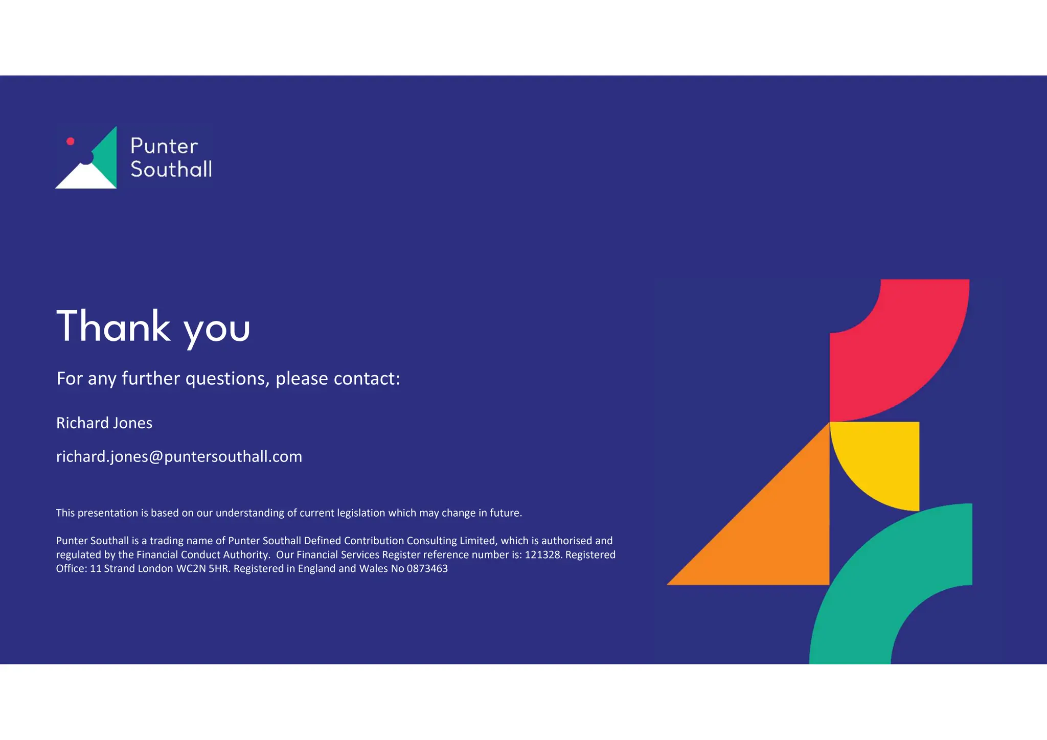 This presentation is based on our understanding of current legislation which may change in future.
Punter Southall is a trading name of Punter Southall Defined Contribution Consulting Limited, which is authorised and
regulated by the Financial Conduct Authority. Our Financial Services Register reference number is: 121328. Registered
Office: 11 Strand London WC2N 5HR. Registered in England and Wales No 0873463
For any further questions, please contact:
Thank you
Richard Jones
richard.jones@puntersouthall.com
 