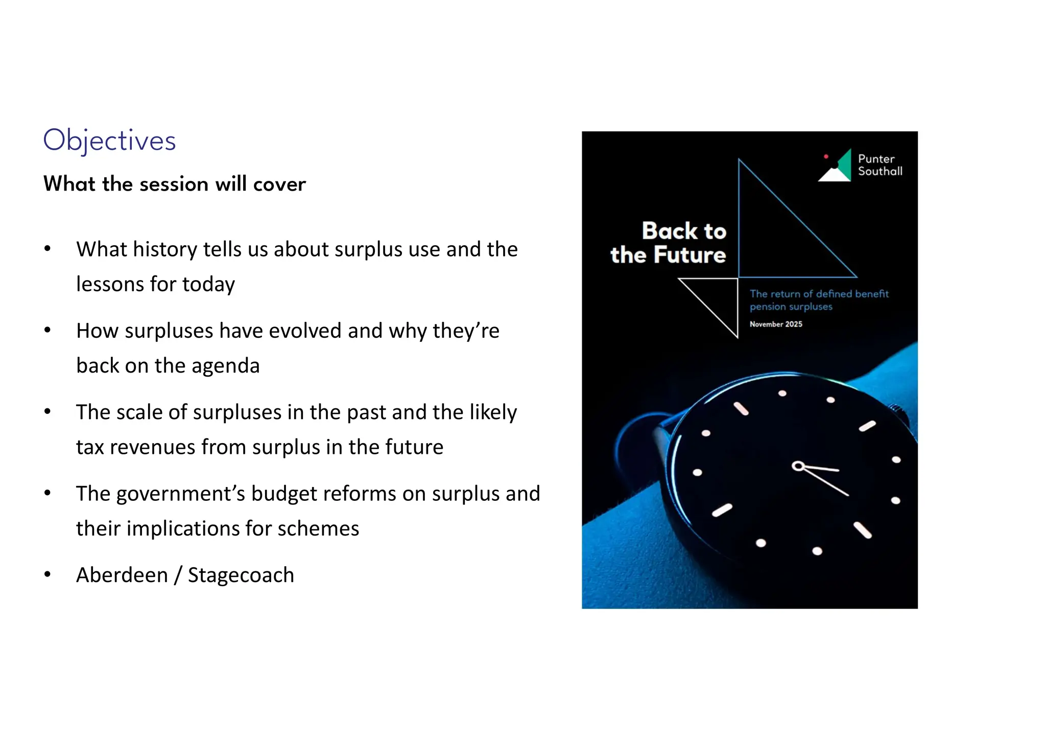 Objectives
What the session will cover
• What history tells us about surplus use and the
lessons for today
• How surpluses have evolved and why they’re
back on the agenda
• The scale of surpluses in the past and the likely
tax revenues from surplus in the future
• The government’s budget reforms on surplus and
their implications for schemes
• Aberdeen / Stagecoach
 
