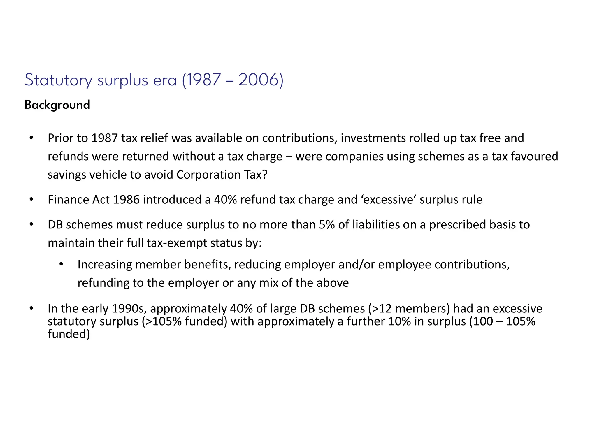 Statutory surplus era (1987 – 2006)
Background
• Prior to 1987 tax relief was available on contributions, investments rolled up tax free and
refunds were returned without a tax charge – were companies using schemes as a tax favoured
savings vehicle to avoid Corporation Tax?
• Finance Act 1986 introduced a 40% refund tax charge and ‘excessive’ surplus rule
• DB schemes must reduce surplus to no more than 5% of liabilities on a prescribed basis to
maintain their full tax-exempt status by:
• Increasing member benefits, reducing employer and/or employee contributions,
refunding to the employer or any mix of the above
• In the early 1990s, approximately 40% of large DB schemes (>12 members) had an excessive
statutory surplus (>105% funded) with approximately a further 10% in surplus (100 – 105%
funded)
 