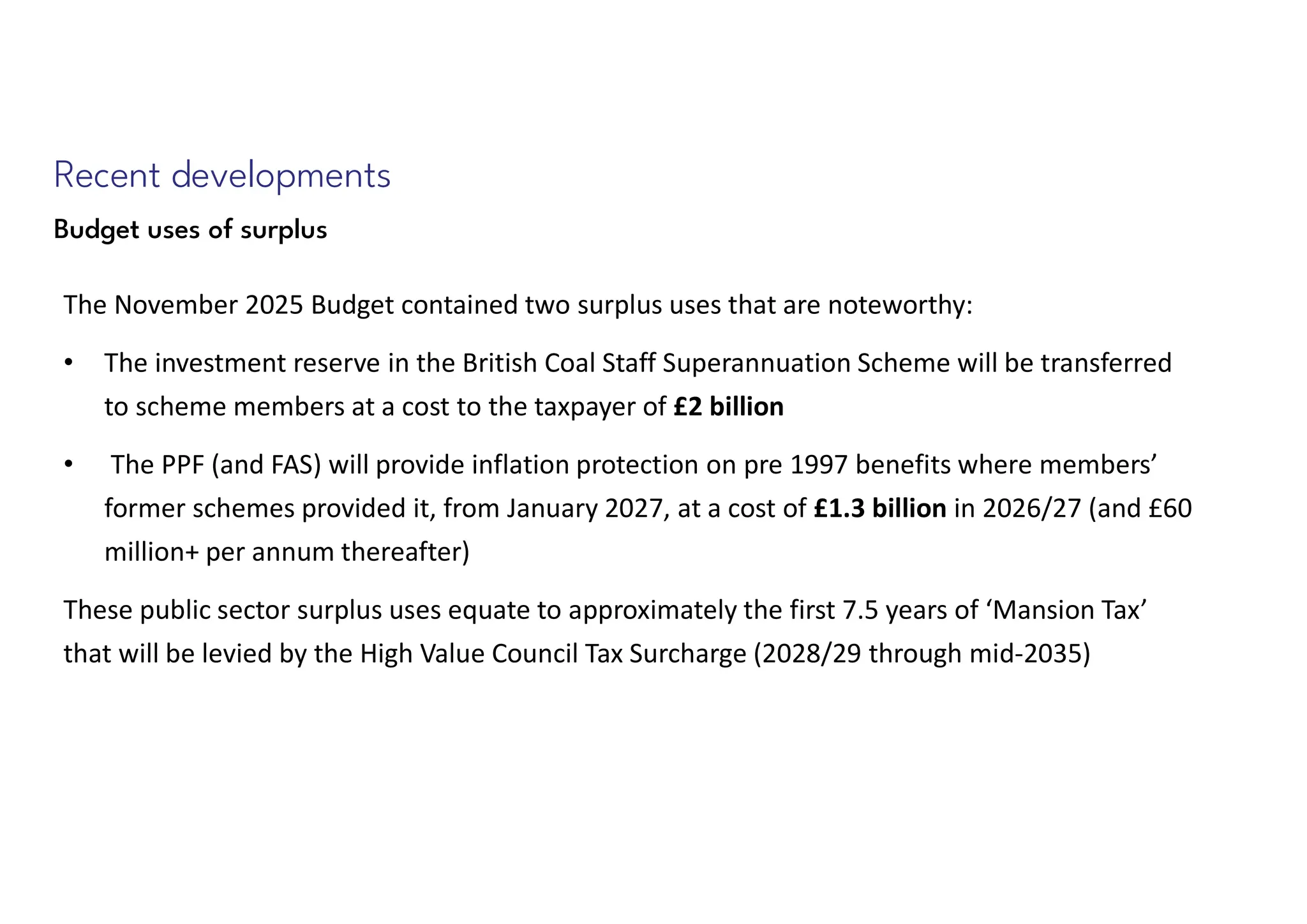 Recent developments
Budget uses of surplus
The November 2025 Budget contained two surplus uses that are noteworthy:
• The investment reserve in the British Coal Staff Superannuation Scheme will be transferred
to scheme members at a cost to the taxpayer of £2 billion
• The PPF (and FAS) will provide inflation protection on pre 1997 benefits where members’
former schemes provided it, from January 2027, at a cost of £1.3 billion in 2026/27 (and £60
million+ per annum thereafter)
These public sector surplus uses equate to approximately the first 7.5 years of ‘Mansion Tax’
that will be levied by the High Value Council Tax Surcharge (2028/29 through mid-2035)
 