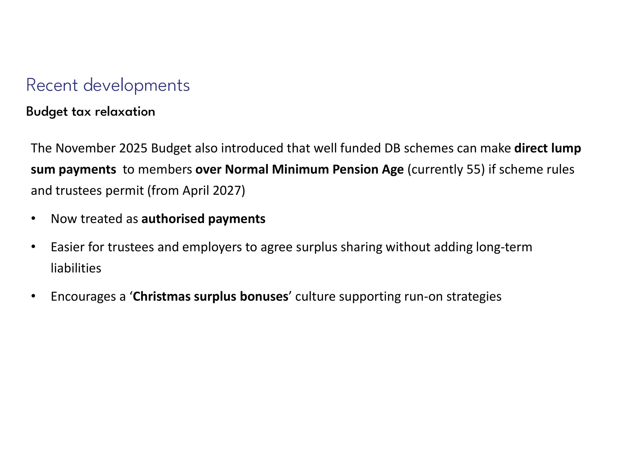 Recent developments
Budget tax relaxation
The November 2025 Budget also introduced that well funded DB schemes can make direct lump
sum payments to members over Normal Minimum Pension Age (currently 55) if scheme rules
and trustees permit (from April 2027)
• Now treated as authorised payments
• Easier for trustees and employers to agree surplus sharing without adding long-term
liabilities
• Encourages a ‘Christmas surplus bonuses’ culture supporting run-on strategies
 