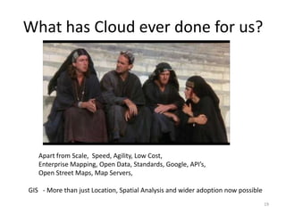 What has Cloud ever done for us?




   Apart from Scale, Speed, Agility, Low Cost,
   Enterprise Mapping, Open Data, Standards, Google, API’s,
   Open Street Maps, Map Servers,

GIS - More than just Location, Spatial Analysis and wider adoption now possible
                                                                                  19
 