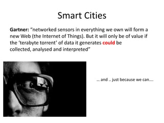Smart Cities
Gartner: “networked sensors in everything we own will form a
new Web (the Internet of Things). But it will only be of value if
the ‘terabyte torrent’ of data it generates could be
collected, analysed and interpreted”




                                        … and .. just because we can….
 