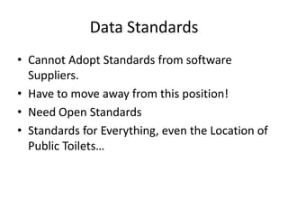 Data Standards
• Cannot Adopt Standards from software
  Suppliers.
• Have to move away from this position!
• Need Open Standards
• Standards for Everything, even the Location of
  Public Toilets…
 