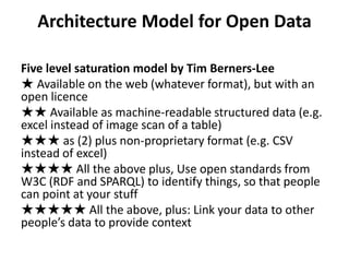 Architecture Model for Open Data

Five level saturation model by Tim Berners-Lee
★ Available on the web (whatever format), but with an
open licence
★★ Available as machine-readable structured data (e.g.
excel instead of image scan of a table)
★★★ as (2) plus non-proprietary format (e.g. CSV
instead of excel)
★★★★ All the above plus, Use open standards from
W3C (RDF and SPARQL) to identify things, so that people
can point at your stuff
★★★★★ All the above, plus: Link your data to other
people’s data to provide context
 