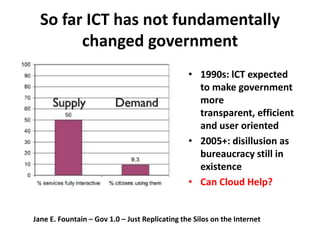 So far ICT has not fundamentally
        changed government
                                                • 1990s: lCT expected
                                                  to make government
                                                  more
                                                  transparent, efficient
                                                  and user oriented
                                                • 2005+: disillusion as
                                                  bureaucracy still in
                                                  existence
                                                • Can Cloud Help?


Jane E. Fountain – Gov 1.0 – Just Replicating the Silos on the Internet
 