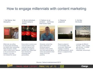How to engage millennials with content marketing
1. Be Native, Not
Deceptive
Millennials are willing
to share good advertising,
but dislike when advertising
feels deceptive. Create
native content that is relevant
to the environment it’s
hosted in, but does
not mislead the viewer
2. Be an individual…
and be ready to
evolve
Know when to evolve your
communication to stay
culturally relevant and
to keep your audience
wanting more. Millennials
favor brands that
showcase their
personalities.
3. Deliver on an
emotion… and know
that humor rules
Generate content that
gives millennials an
emotional payout.
Comedy is the number
one most watched genre
online and speaks to their
values of fun and
positivity
4. Reserve
judgment
Reserve judgment
in conversation with
consumers. Millennials
engage in creativity
and self-expression, which
thrive in a judgment-free
space.
5. Act like
the locals
Leverage all different
formats – video, images,
gifs and text – to follow
the rules of the
millennials’ environment
Source: Yahoo! entertainment 2013
 
