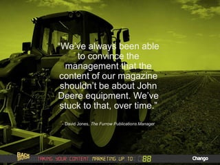 “We’ve always been able
to convince the
management that the
content of our magazine
shouldn’t be about John
Deere equipment. We’ve
stuck to that, over time.”
- David Jones, The Furrow Publications Manager
 