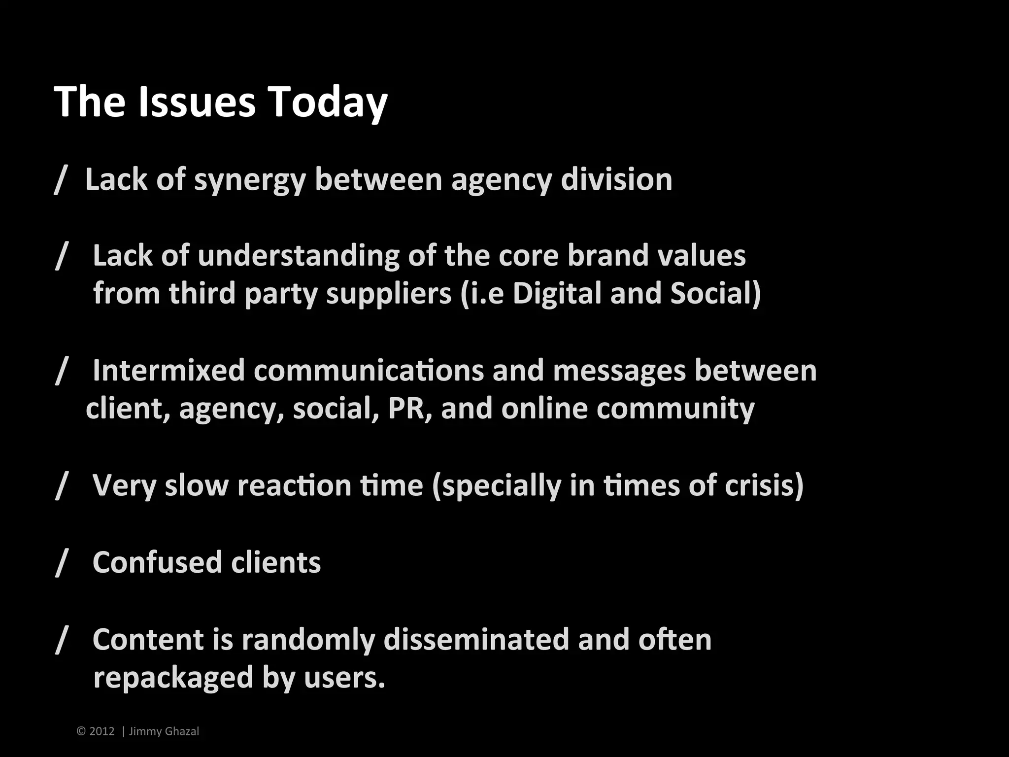 The	
  Issues	
  Today	
  
/	
  	
  Lack	
  of	
  synergy	
  between	
  agency	
  division	
  
	
  
/	
  	
  	
  Lack	
  of	
  understanding	
  of	
  the	
  core	
  brand	
  values	
  	
  
	
  	
  	
  	
  	
  from	
  third	
  party	
  suppliers	
  (i.e	
  Digital	
  and	
  Social)	
  
	
  
/	
  	
  	
  Intermixed	
  communica<ons	
  and	
  messages	
  between	
  	
  	
  	
  
	
  	
  	
  	
  client,	
  agency,	
  social,	
  PR,	
  and	
  online	
  community	
  
	
  
/	
  	
  	
  Very	
  slow	
  reac<on	
  <me	
  (specially	
  in	
  <mes	
  of	
  crisis)	
  
	
  
/	
  	
  	
  Confused	
  clients	
  	
  
	
  
/	
  	
  	
  Content	
  is	
  randomly	
  disseminated	
  and	
  oden	
  	
  
	
  	
  	
  	
  	
  repackaged	
  by	
  users.	
  	
  
  ©	
  2012	
  	
  |	
  Jimmy	
  Ghazal	
  
 
