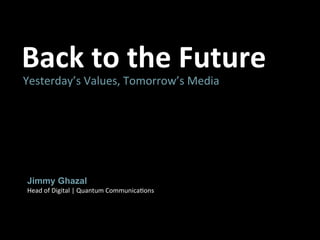 Back	
  to	
  the	
  Future	
  
Yesterday’s	
  Values,	
  Tomorrow’s	
  Media	
  




 Jimmy Ghazal
 Head	
  of	
  Digital	
  |	
  Quantum	
  Communica>ons	
  
 