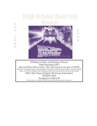 High School Roof-top
Movie!
High School Roof-top
Movie!P
O
P S
O
C D
O A
R
N
Off-Base at Dan and Becke’s House
THIS Saturday (29th
)
Meet at 6PM at Walk-In Gate – We will be back at the gate at 930PM
(We are 10 minutes from walk-in gate to the right –Golf Driving range is across street)
Hyun Jun Pine Village is the building name- K6 automotive is across the street
POC: Dan Haas (Chapel HS Group Volunteer)
01029311032
Songhwa-ri 240-2 4f
Movie night is a ministry of YOUR chapel and Cadence Student Ministries
 