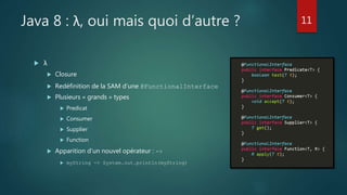 Java 8 : λ, oui mais quoi d’autre ?
 λ
 Closure
 Redéfinition de la SAM d’une @FunctionalInterface
 Plusieurs « grands » types
 Predicat
 Consumer
 Supplier
 Function
 Apparition d’un nouvel opérateur : ->
 myString -> System.out.println(myString)
11
 