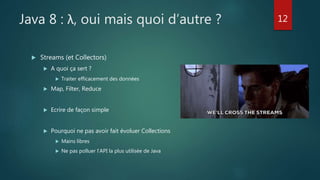Java 8 : λ, oui mais quoi d’autre ?
 Streams (et Collectors)
 A quoi ça sert ?
 Traiter efficacement des données
 Map, Filter, Reduce
 Ecrire de façon simple
 Pourquoi ne pas avoir fait évoluer Collections
 Mains libres
 Ne pas polluer l’API la plus utilisée de Java
12
 